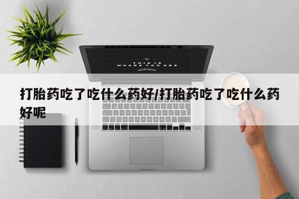 流产药微信买在线下单打胎药吃了吃什么药好/打胎药吃了吃什么药好呢