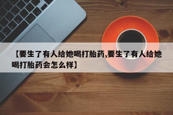 流产药微信买在线下单【要生了有人给她喝打胎药,要生了有人给她喝打胎药会怎么样】