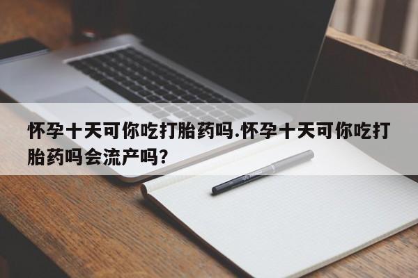 流产药微信买在线下单怀孕十天可你吃打胎药吗.怀孕十天可你吃打胎药吗会流产吗？