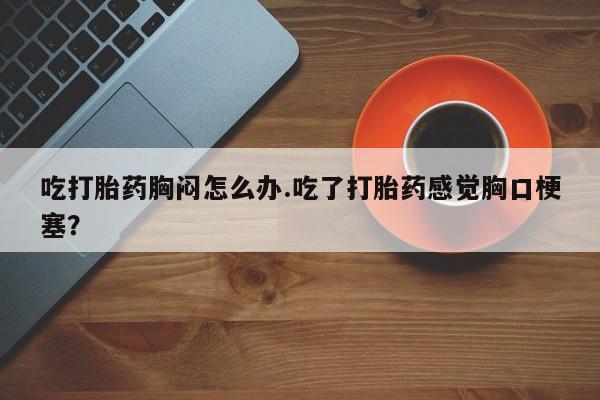 流产药微信买在线下单吃打胎药胸闷怎么办.吃了打胎药感觉胸口梗塞？