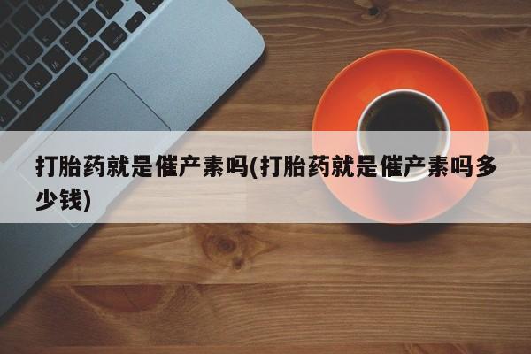 流产药微信买在线下单打胎药就是催产素吗(打胎药就是催产素吗多少钱)