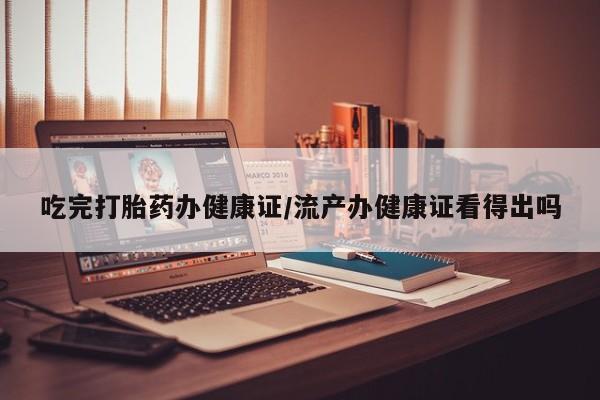 流产药微信买在线下单吃完打胎药办健康证/流产办健康证看得出吗