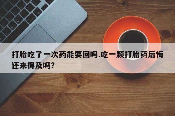 流产药微信买在线下单打胎吃了一次药能要回吗.吃一颗打胎药后悔还来得及吗？