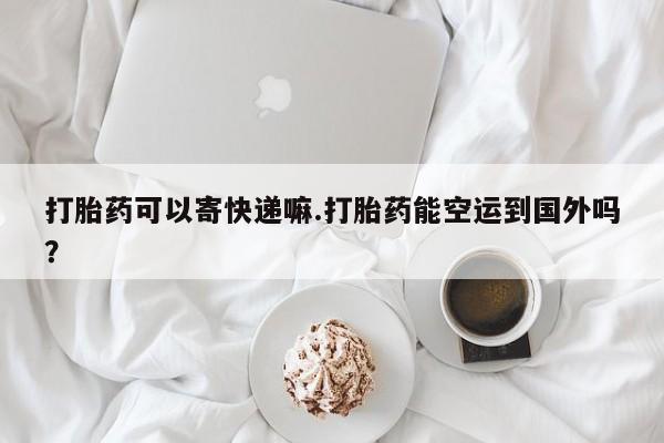 流产药微信买在线下单打胎药可以寄快递嘛.打胎药能空运到国外吗？