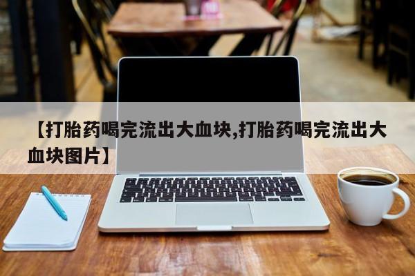 流产药微信买在线下单【打胎药喝完流出大血块,打胎药喝完流出大血块图片】