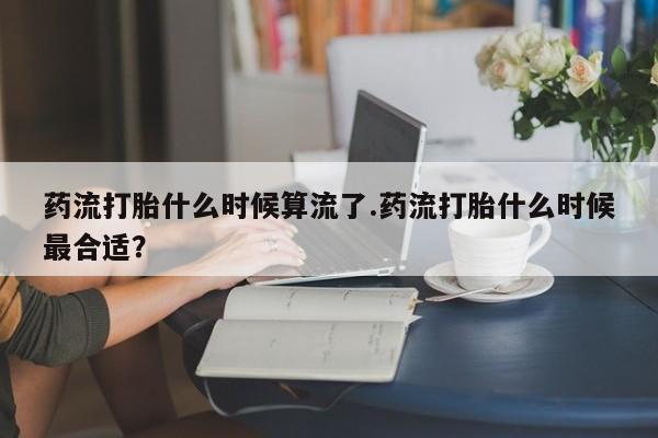 流产药微信买在线下单药流打胎什么时候算流了.药流打胎什么时候最合适？