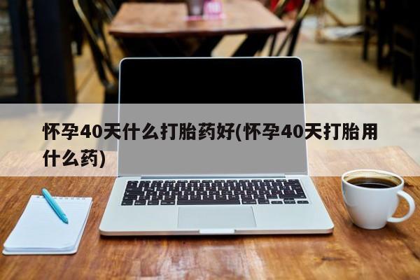 流产药微信买在线下单怀孕40天什么打胎药好(怀孕40天打胎用什么药)