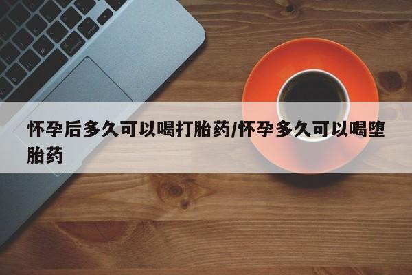 流产药微信买在线下单怀孕后多久可以喝打胎药/怀孕多久可以喝堕胎药