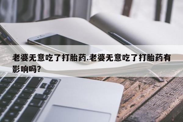 流产药微信买在线下单老婆无意吃了打胎药.老婆无意吃了打胎药有影响吗？