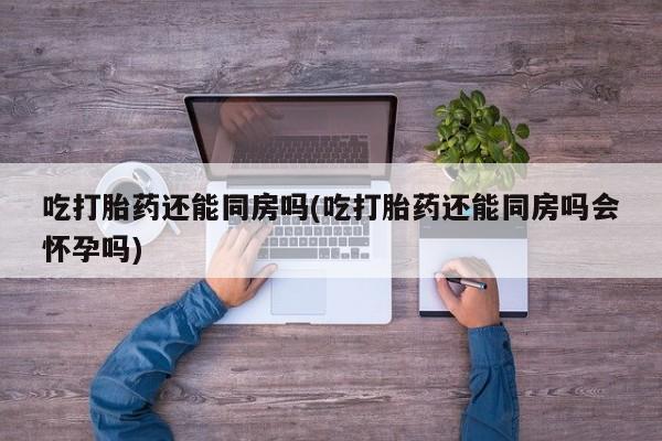 流产药微信买在线下单吃打胎药还能同房吗(吃打胎药还能同房吗会怀孕吗)