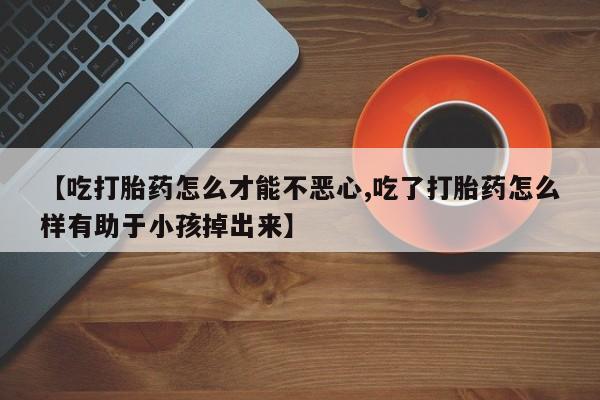 流产药微信买在线下单【吃打胎药怎么才能不恶心,吃了打胎药怎么样有助于小孩掉出来】