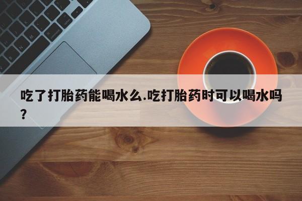 流产药微信买在线下单吃了打胎药能喝水么.吃打胎药时可以喝水吗？
