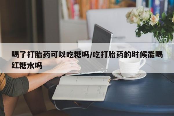 流产药微信买在线下单喝了打胎药可以吃糖吗/吃打胎药的时候能喝红糖水吗