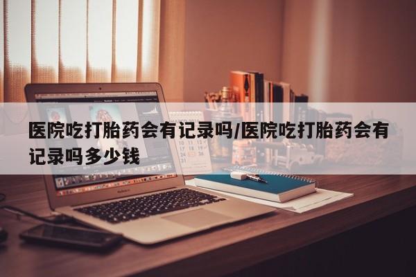 流产药微信买在线下单医院吃打胎药会有记录吗/医院吃打胎药会有记录吗多少钱