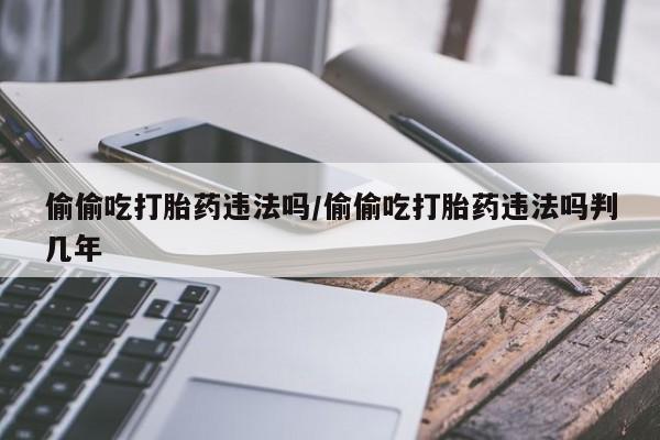 流产药微信买在线下单偷偷吃打胎药违法吗/偷偷吃打胎药违法吗判几年