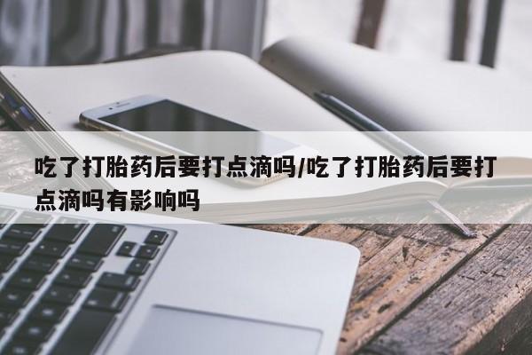 流产药微信买在线下单吃了打胎药后要打点滴吗/吃了打胎药后要打点滴吗有影响吗