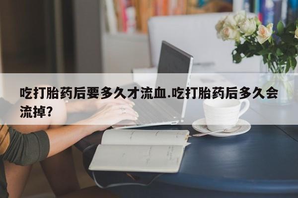 流产药微信买在线下单吃打胎药后要多久才流血.吃打胎药后多久会流掉？