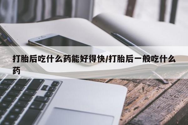 流产药微信买在线下单打胎后吃什么药能好得快/打胎后一般吃什么药