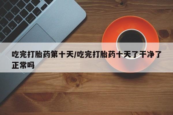 流产药微信买在线下单吃完打胎药第十天/吃完打胎药十天了干净了正常吗