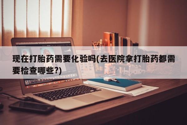 流产药微信买在线下单现在打胎药需要化验吗(去医院拿打胎药都需要检查哪些?)