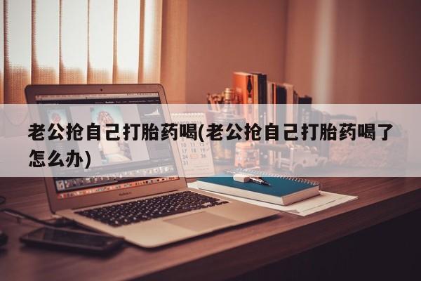 流产药微信买在线下单老公抢自己打胎药喝(老公抢自己打胎药喝了怎么办)