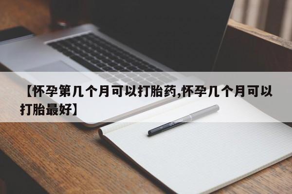 流产药微信买在线下单【怀孕第几个月可以打胎药,怀孕几个月可以打胎最好】