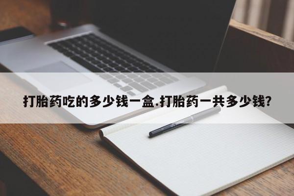 流产药微信买在线下单打胎药吃的多少钱一盒.打胎药一共多少钱？