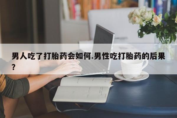 流产药微信买在线下单男人吃了打胎药会如何.男性吃打胎药的后果？