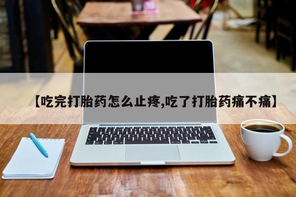 流产药微信买在线下单【吃完打胎药怎么止疼,吃了打胎药痛不痛】
