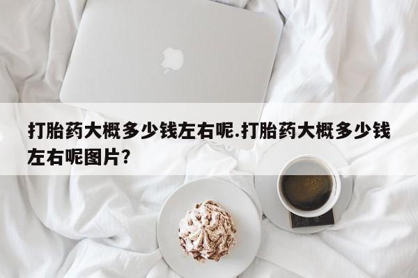流产药微信买在线下单打胎药大概多少钱左右呢.打胎药大概多少钱左右呢图片？