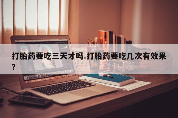 流产药微信买在线下单打胎药要吃三天才吗.打胎药要吃几次有效果？