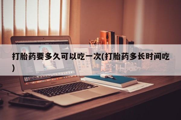 流产药微信买在线下单打胎药要多久可以吃一次(打胎药多长时间吃)