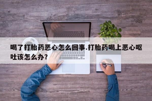 流产药微信买在线下单喝了打胎药恶心怎么回事.打胎药喝上恶心呕吐该怎么办？