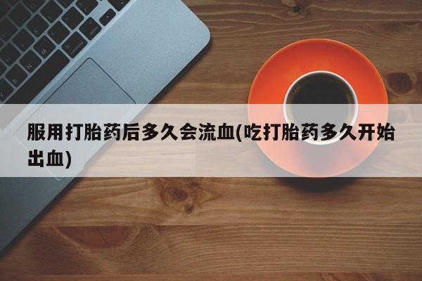 流产药微信买在线下单服用打胎药后多久会流血(吃打胎药多久开始出血)