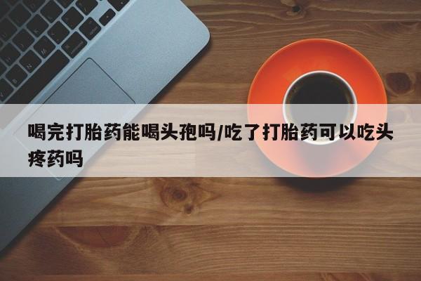 流产药微信买在线下单喝完打胎药能喝头孢吗/吃了打胎药可以吃头疼药吗