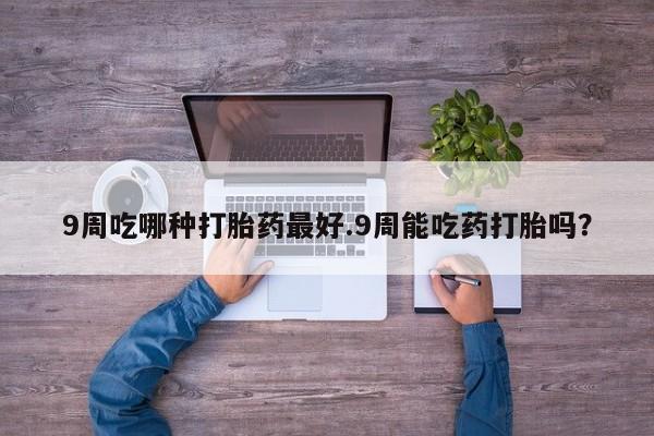 流产药微信买在线下单9周吃哪种打胎药最好.9周能吃药打胎吗？