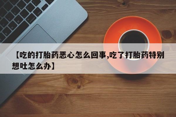 流产药微信买在线下单【吃的打胎药恶心怎么回事,吃了打胎药特别想吐怎么办】