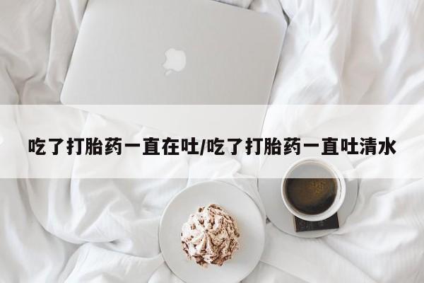 流产药微信买在线下单吃了打胎药一直在吐/吃了打胎药一直吐清水