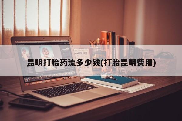 流产药微信买在线下单昆明打胎药流多少钱(打胎昆明费用)
