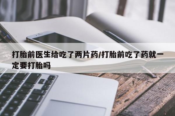 流产药微信买在线下单打胎前医生给吃了两片药/打胎前吃了药就一定要打胎吗