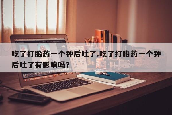 流产药微信买在线下单吃了打胎药一个钟后吐了.吃了打胎药一个钟后吐了有影响吗？