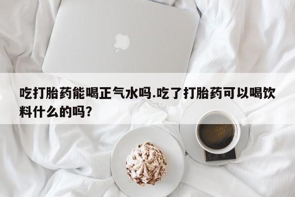 流产药微信买在线下单吃打胎药能喝正气水吗.吃了打胎药可以喝饮料什么的吗？