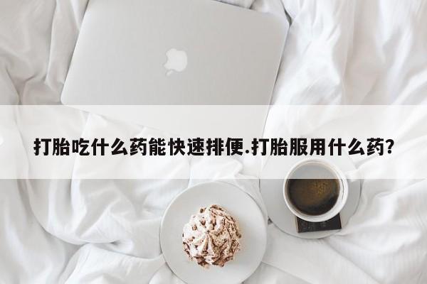 流产药微信买在线下单打胎吃什么药能快速排便.打胎服用什么药？
