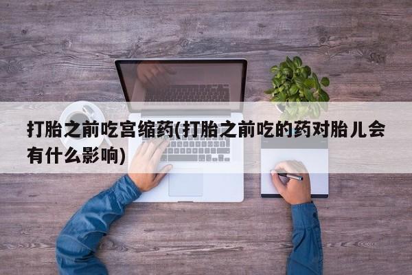 流产药微信买在线下单打胎之前吃宫缩药(打胎之前吃的药对胎儿会有什么影响)