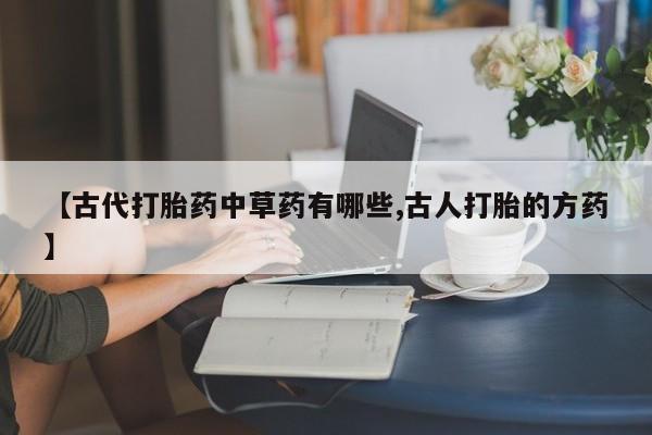 流产药微信买在线下单【古代打胎药中草药有哪些,古人打胎的方药】