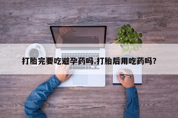 流产药微信买在线下单打胎完要吃避孕药吗.打胎后用吃药吗？