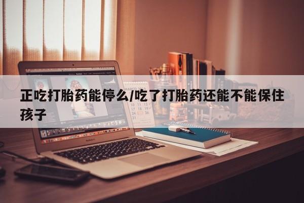 流产药微信买在线下单正吃打胎药能停么/吃了打胎药还能不能保住孩子