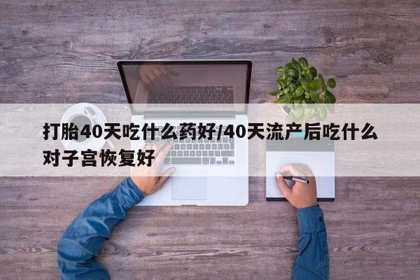 流产药微信买在线下单打胎40天吃什么药好/40天流产后吃什么对子宫恢复好