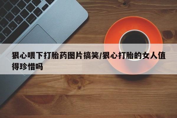 流产药微信买在线下单狠心喂下打胎药图片搞笑/狠心打胎的女人值得珍惜吗