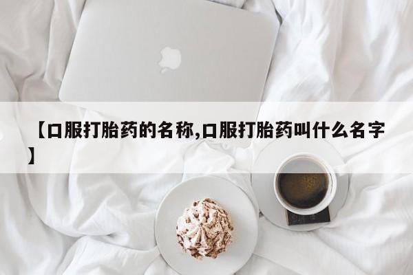 流产药微信买在线下单【口服打胎药的名称,口服打胎药叫什么名字】